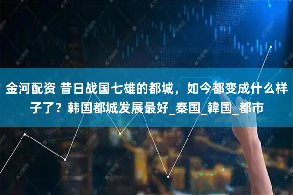 金河配資 昔日戰國七雄的都城，如今都變成什么樣子了？韓國都城發展最好_秦國_韓國_都市